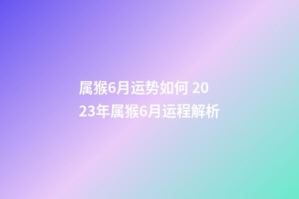 属猴6月运势如何 2023年属猴6月运程解析